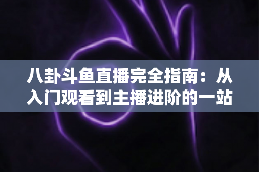 八卦斗鱼直播完全指南：从入门观看到主播进阶的一站式攻略宝典