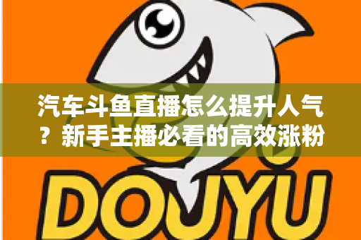 汽车斗鱼直播怎么提升人气？新手主播必看的高效涨粉实战指南