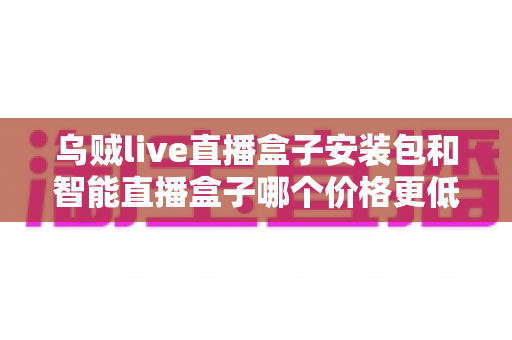 乌贼live直播盒子安装包和智能直播盒子哪个价格更低？2025年最全价格对比与选购避坑指南