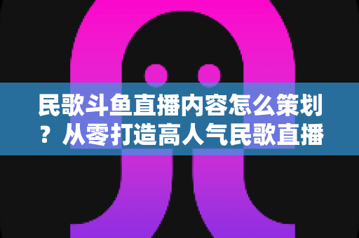 民歌斗鱼直播内容怎么策划？从零打造高人气民歌直播间的全方位实战指南