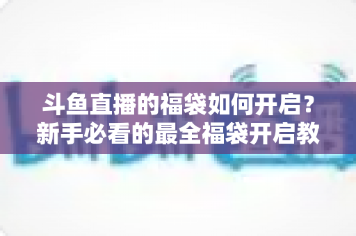 斗鱼直播的福袋如何开启？新手必看的最全福袋开启教程与中奖攻略