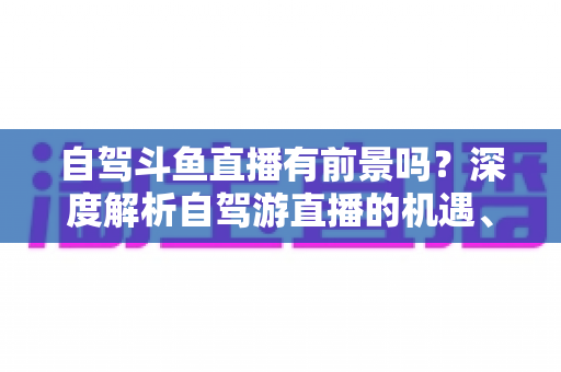 自驾斗鱼直播有前景吗?深度解析自驾游直播的机遇、挑战与变现之路 自驾斗鱼直播有前景吗?深度解析自驾游直播的机遇、挑战与变现之路