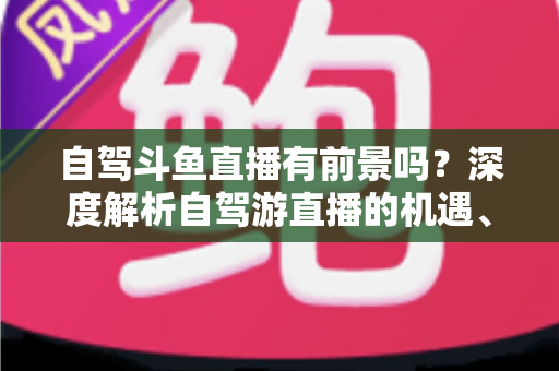 自驾斗鱼直播有前景吗?深度解析自驾游直播的机遇、挑战与变现之路 自驾斗鱼直播有前景吗?深度解析自驾游直播的机遇、挑战与变现之路