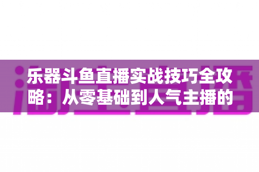 乐器斗鱼直播实战技巧全攻略：从零基础到人气主播的进阶秘籍