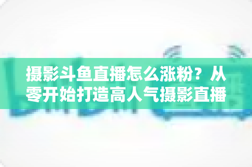 摄影斗鱼直播怎么涨粉？从零开始打造高人气摄影直播间的完整实战指南