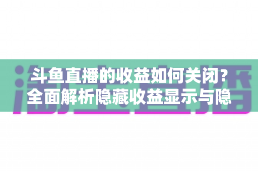 斗鱼直播的收益如何关闭?全面解析隐藏收益显示与隐私设置的实用教程 斗鱼直播的收益如何关闭?全面解析隐藏收益显示与隐私设置的实用教程
