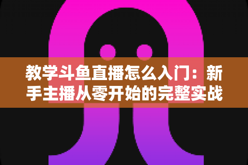 教学斗鱼直播怎么入门：新手主播从零开始的完整实战指南