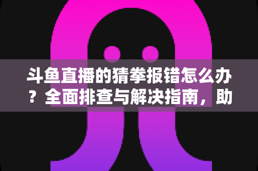 斗鱼直播的猜拳报错怎么办？全面排查与解决指南，助你畅玩互动游戏
