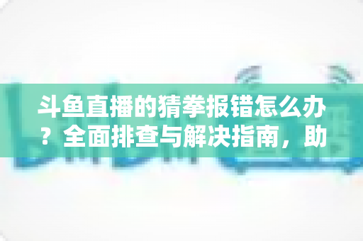 斗鱼直播的猜拳报错怎么办？全面排查与解决指南，助你畅玩互动游戏