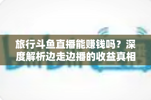 旅行斗鱼直播能赚钱吗？深度解析边走边播的收益真相与变现指南