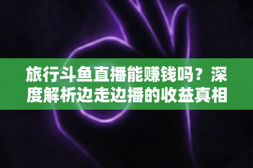 旅行斗鱼直播能赚钱吗？深度解析边走边播的收益真相与变现指南