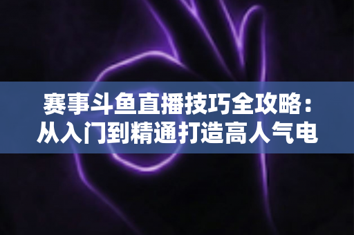 赛事斗鱼直播技巧全攻略：从入门到精通打造高人气电竞赛事直播间的实战秘籍