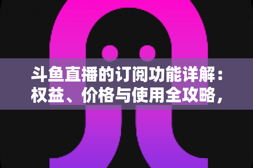 斗鱼直播的订阅功能详解:权益、价格与使用全攻略,助你玩转斗鱼直播间 斗鱼直播的订阅功能详解:权益、价格与使用全攻略,助你玩转斗鱼直播间