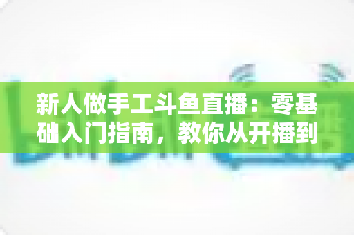 新人做手工斗鱼直播：零基础入门指南，教你从开播到涨粉的全流程攻略