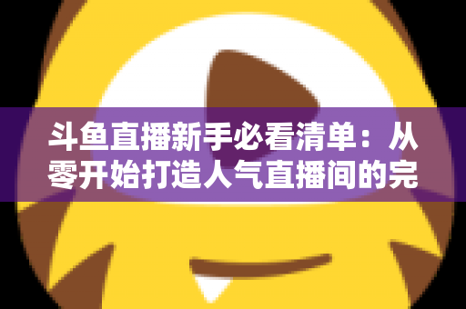 斗鱼直播新手必看清单：从零开始打造人气直播间的完整攻略