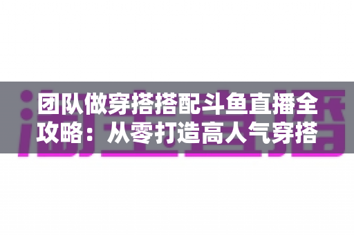 团队做穿搭搭配斗鱼直播全攻略：从零打造高人气穿搭直播间的实战指南