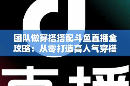 团队做穿搭搭配斗鱼直播全攻略：从零打造高人气穿搭直播间的实战指南