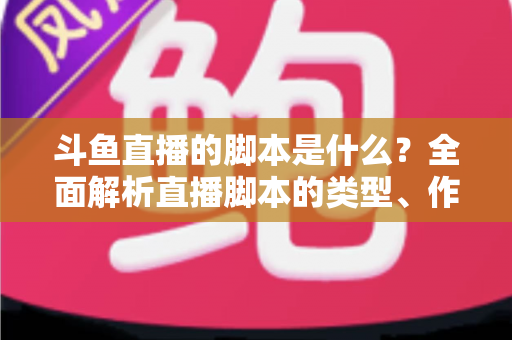 斗鱼直播的脚本是什么？全面解析直播脚本的类型、作用与撰写技巧