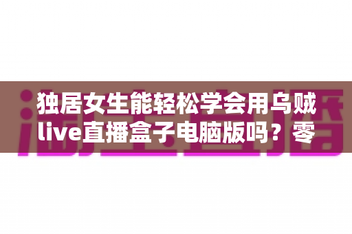 独居女生能轻松学会用乌贼live直播盒子电脑版吗?零基础也能快速上手的直播入门全指南 独居女生能轻松学会用乌贼live直播盒子电脑版吗?零基础也能快速上手的直播入门全指南