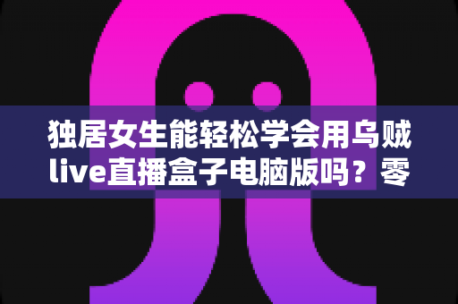 独居女生能轻松学会用乌贼live直播盒子电脑版吗？零基础也能快速上手的直播入门全指南