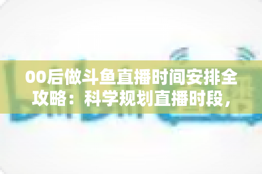 00后做斗鱼直播时间安排全攻略：科学规划直播时段，让年轻主播事半功倍