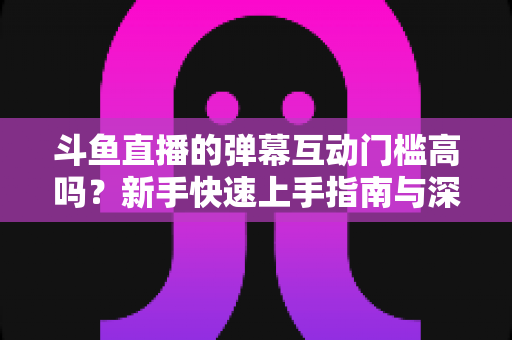 斗鱼直播的弹幕互动门槛高吗?新手快速上手指南与深度解析 斗鱼直播的弹幕互动门槛高吗?新手快速上手指南与深度解析