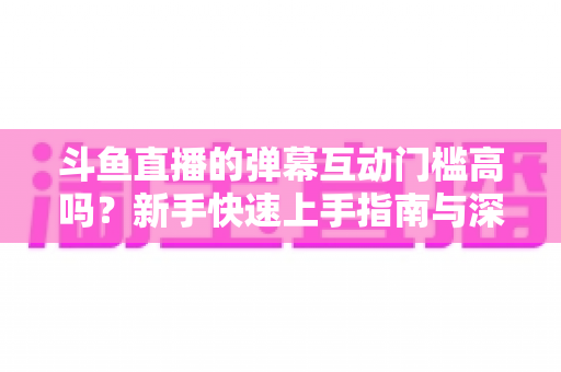 斗鱼直播的弹幕互动门槛高吗？新手快速上手指南与深度解析