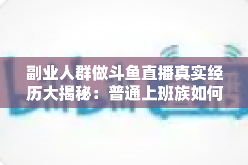 副业人群做斗鱼直播真实经历大揭秘：普通上班族如何在直播间找到第二份收入？