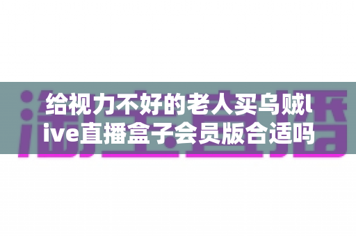 给视力不好的老人买乌贼live直播盒子会员版合适吗?适老化选购全攻略,帮爸妈挑对看剧神器 给视力不好的老人买乌贼live直播盒子会员版合适吗?适老化选购全攻略,帮爸妈挑对看剧神器