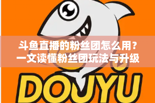 斗鱼直播的粉丝团怎么用?一文读懂粉丝团玩法与升级全攻略 斗鱼直播的粉丝团怎么用?一文读懂粉丝团玩法与升级全攻略