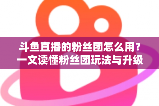 斗鱼直播的粉丝团怎么用?一文读懂粉丝团玩法与升级全攻略 斗鱼直播的粉丝团怎么用?一文读懂粉丝团玩法与升级全攻略