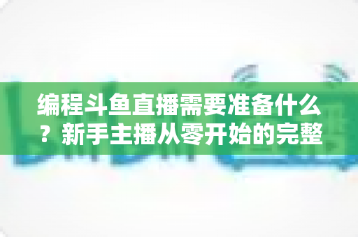 编程斗鱼直播需要准备什么?新手主播从零开始的完整准备指南 编程斗鱼直播需要准备什么?新手主播从零开始的完整准备指南