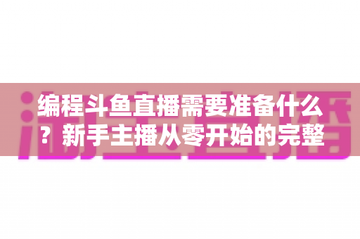 编程斗鱼直播需要准备什么?新手主播从零开始的完整准备指南 编程斗鱼直播需要准备什么?新手主播从零开始的完整准备指南