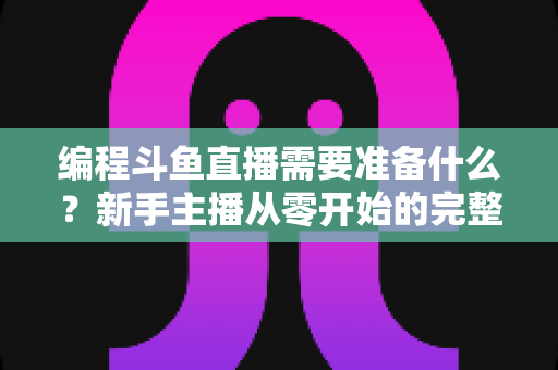 编程斗鱼直播需要准备什么?新手主播从零开始的完整准备指南 编程斗鱼直播需要准备什么?新手主播从零开始的完整准备指南