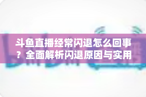 斗鱼直播经常闪退怎么回事?全面解析闪退原因与实用解决方案 斗鱼直播经常闪退怎么回事?全面解析闪退原因与实用解决方案