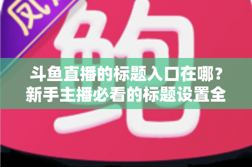 斗鱼直播的标题入口在哪?新手主播必看的标题设置全攻略 斗鱼直播的标题入口在哪?新手主播必看的标题设置全攻略
