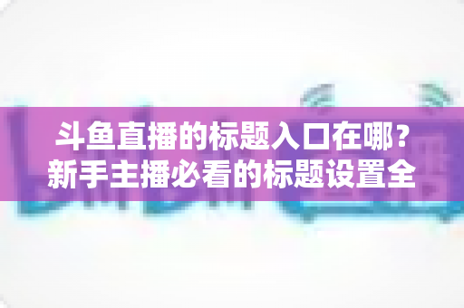 斗鱼直播的标题入口在哪?新手主播必看的标题设置全攻略 斗鱼直播的标题入口在哪?新手主播必看的标题设置全攻略