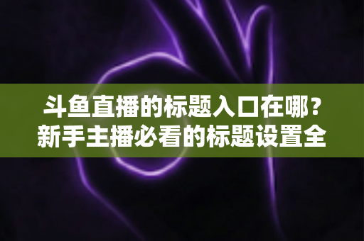 斗鱼直播的标题入口在哪?新手主播必看的标题设置全攻略 斗鱼直播的标题入口在哪?新手主播必看的标题设置全攻略