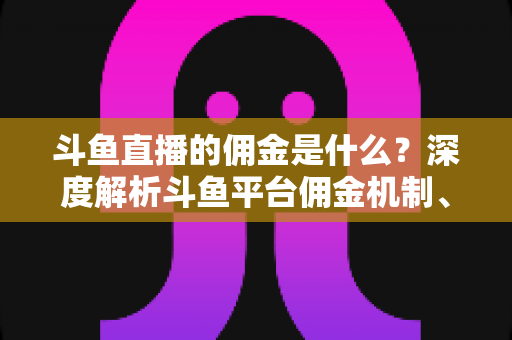 斗鱼直播的佣金是什么？深度解析斗鱼平台佣金机制、分成比例与增收技巧全攻略