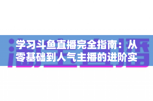 学习斗鱼直播完全指南：从零基础到人气主播的进阶实战手册