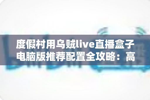 度假村用乌贼live直播盒子电脑版推荐配置全攻略:高清稳定直播从选对硬件开始 度假村用乌贼live直播盒子电脑版推荐配置全攻略:高清稳定直播从选对硬件开始