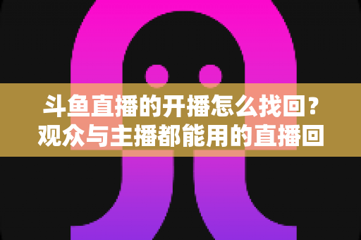 斗鱼直播的开播怎么找回?观众与主播都能用的直播回放恢复全攻略 斗鱼直播的开播怎么找回?观众与主播都能用的直播回放恢复全攻略
