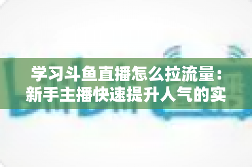 学习斗鱼直播怎么拉流量：新手主播快速提升人气的实战运营指南