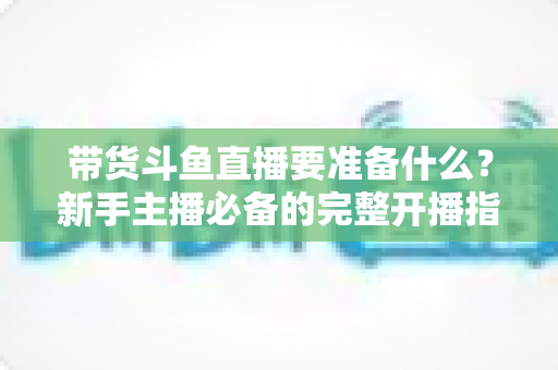 带货斗鱼直播要准备什么?新手主播必备的完整开播指南与实战清单 带货斗鱼直播要准备什么?新手主播必备的完整开播指南与实战清单