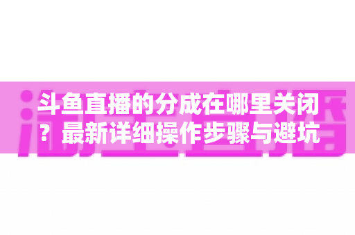 斗鱼直播的分成在哪里关闭？最新详细操作步骤与避坑指南全面解析