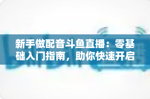 新手做配音斗鱼直播:零基础入门指南,助你快速开启声播之旅 新手做配音斗鱼直播:零基础入门指南,助你快速开启声播之旅
