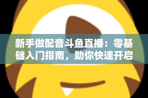 新手做配音斗鱼直播:零基础入门指南,助你快速开启声播之旅 新手做配音斗鱼直播:零基础入门指南,助你快速开启声播之旅