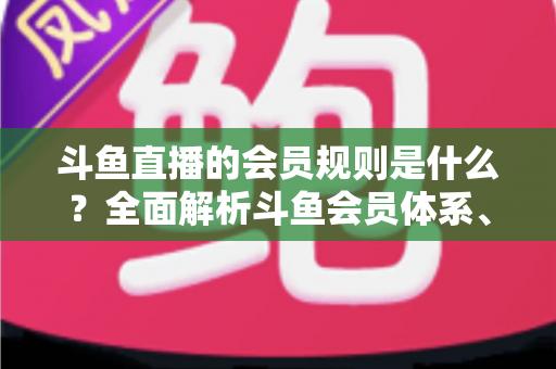 斗鱼直播的会员规则是什么？全面解析斗鱼会员体系、特权与开通流程