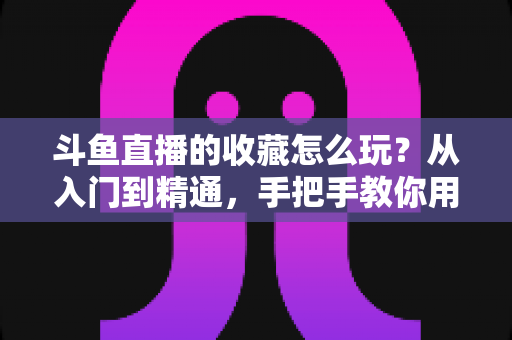 斗鱼直播的收藏怎么玩？从入门到精通，手把手教你用好收藏功能追更不迷路