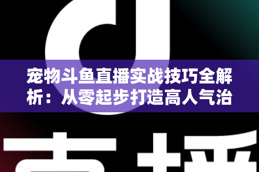 宠物斗鱼直播实战技巧全解析：从零起步打造高人气治愈系直播间